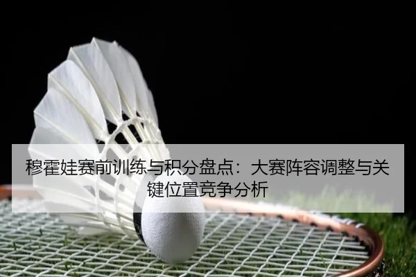 穆霍娃赛前训练与积分盘点：大赛阵容调整与关键位置竞争分析